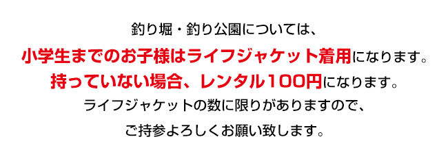 釣り堀・釣り公園については、小学生のお子様は、ライフジャケット着用になります。持っていない場合、レンタル１００円になります。